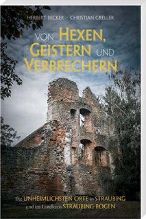 Becker Herbert, Greller Christian - Von Hexen, Geistern und Verbrechern – die unheimlichsten Orte im Landkreis Straubing-Bogen